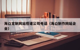 海口定制网站搭建公司电话（海口制作网站企业）