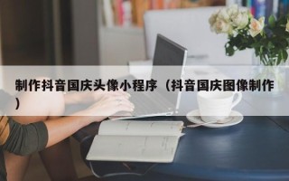 海口制作抖音国庆头像小程序（抖音国庆图像制作）
