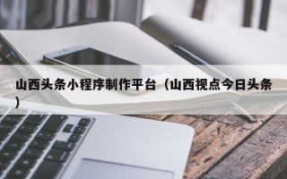 海口山西头条小程序制作平台（山西视点今日头条）